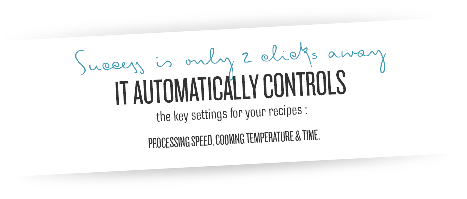 Success is only a clicks away. IT AUTOMATICALLY CONTROLS the key settings for your recipes: PROCESSING SPEED, COOKING TEMPERATURE & TIME